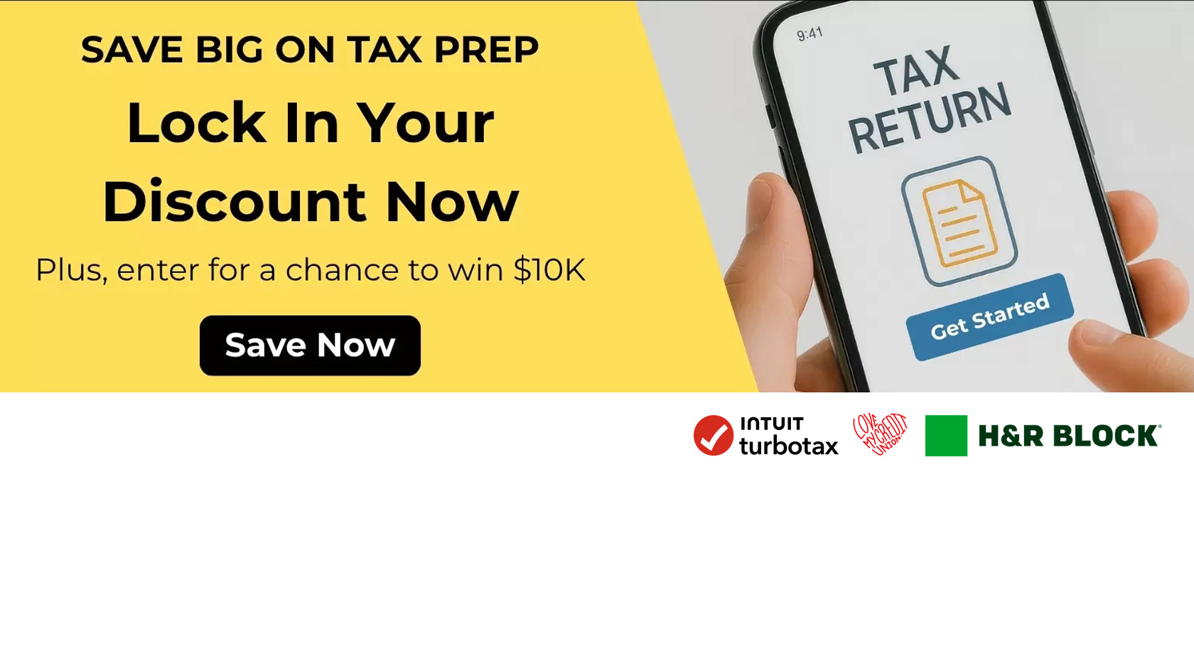 Save big on tax prep
Lock in your discount now
Plus, enter for a chance to win $10K
Save Now
Tax Return
Get Started
Intuit Turbotax
LoveMyCreditUnion
H&R Block